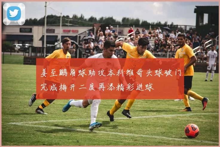 姜至鹏角球助攻本科维奇头球破门完成梅开二度再添精彩进球