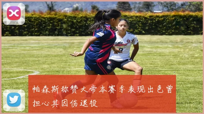 帕森斯称赞大帝本赛季表现出色曾担心其因伤退役