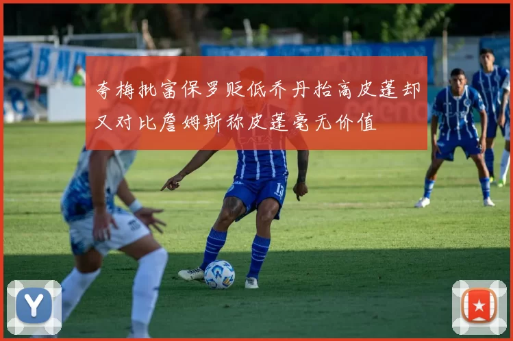 夸梅批富保罗贬低乔丹抬高皮蓬却又对比詹姆斯称皮蓬毫无价值