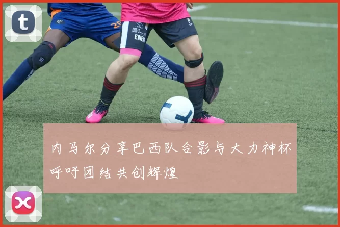 内马尔分享巴西队合影与大力神杯呼吁团结共创辉煌