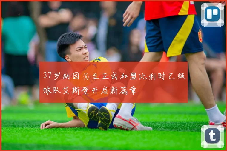 37岁纳因戈兰正式加盟比利时乙级球队艾斯登开启新篇章