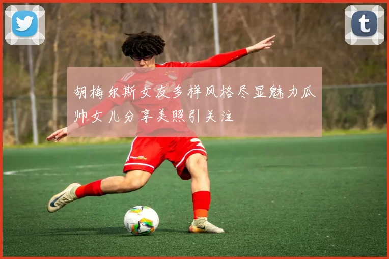 胡梅尔斯女友多样风格尽显魅力瓜帅女儿分享美照引关注