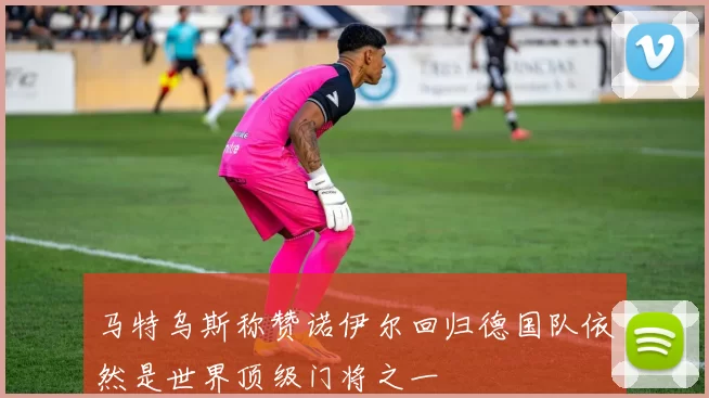 马特乌斯称赞诺伊尔回归德国队依然是世界顶级门将之一
