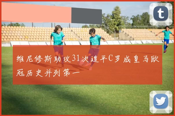 维尼修斯助攻31次追平C罗成皇马欧冠历史并列第一