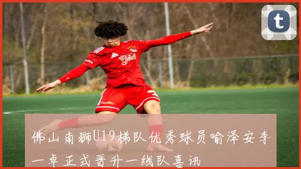 佛山南狮U19梯队优秀球员喻泽安李一卓正式晋升一线队喜讯