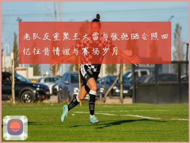老队友重聚王大雷与张弛晒合照回忆往昔情谊与赛场岁月
