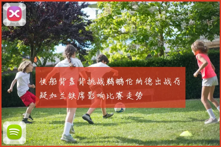快船背靠背挑战鹈鹕伦纳德出战存疑加兰缺席影响比赛走势