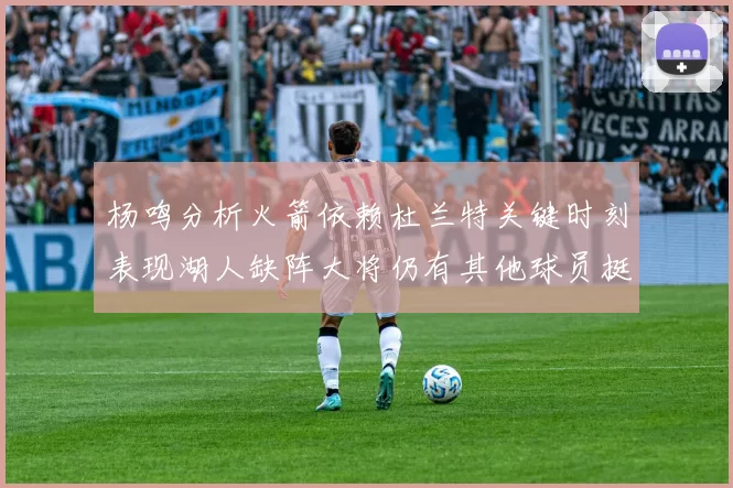 杨鸣分析火箭依赖杜兰特关键时刻表现湖人缺阵大将仍有其他球员挺身而出