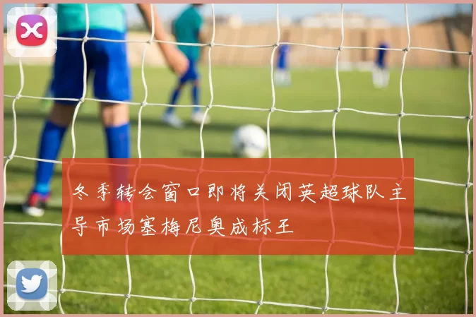 冬季转会窗口即将关闭英超球队主导市场塞梅尼奥成标王