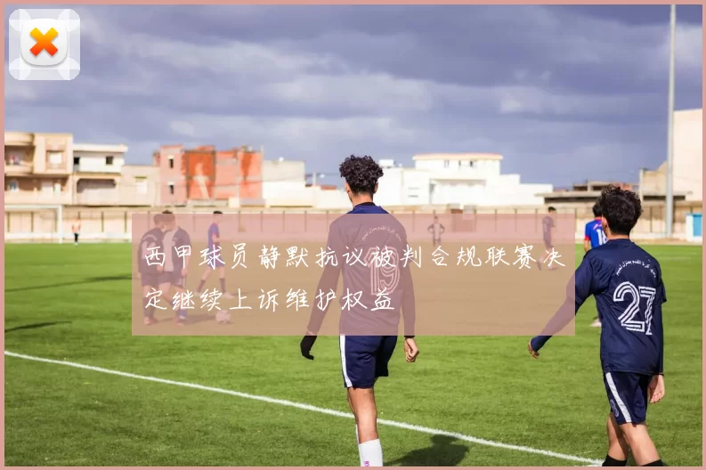 西甲球员静默抗议被判合规联赛决定继续上诉维护权益