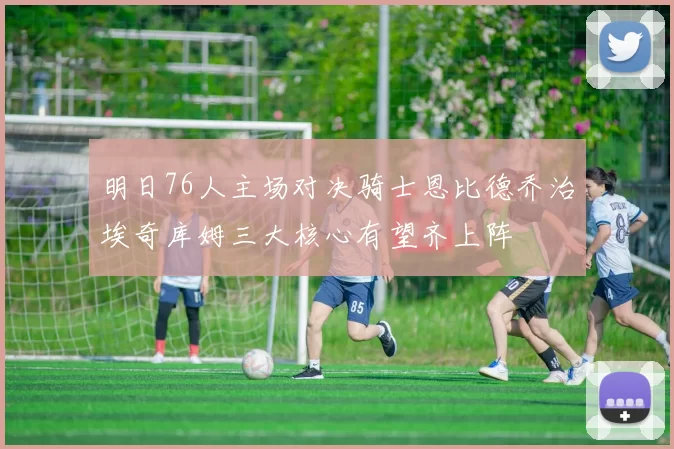 明日76人主场对决骑士恩比德乔治埃奇库姆三大核心有望齐上阵