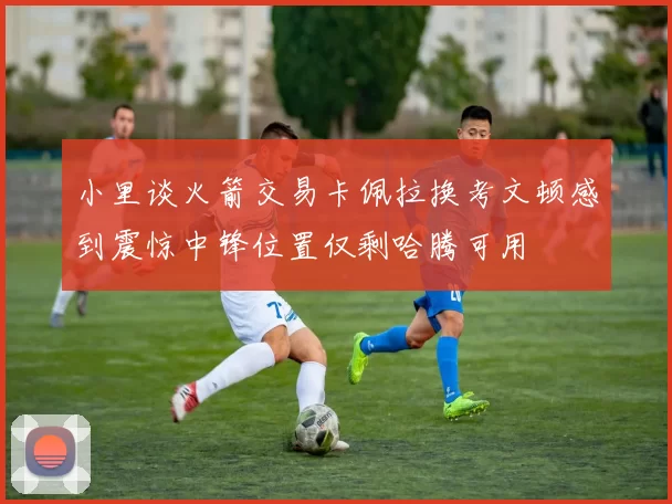 小里谈火箭交易卡佩拉换考文顿感到震惊中锋位置仅剩哈腾可用