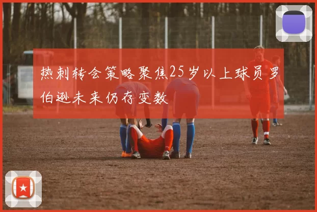 热刺转会策略聚焦25岁以上球员罗伯逊未来仍存变数