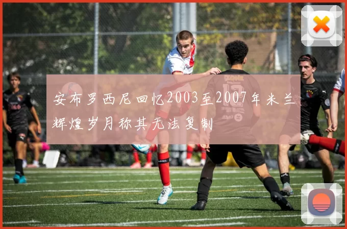 安布罗西尼回忆2003至2007年米兰辉煌岁月称其无法复制