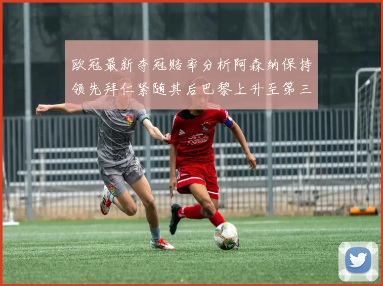 欧冠最新夺冠赔率分析阿森纳保持领先拜仁紧随其后巴黎上升至第三位