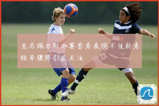 克尼佩尔附加赛首秀表现不佳新秀赔率骤降引发关注