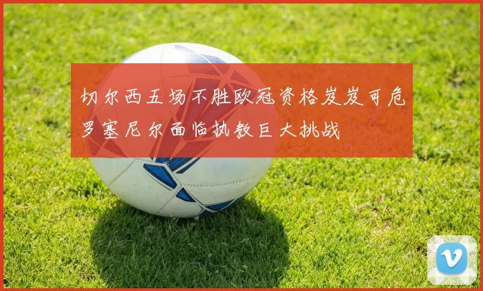 切尔西五场不胜欧冠资格岌岌可危罗塞尼尔面临执教巨大挑战
