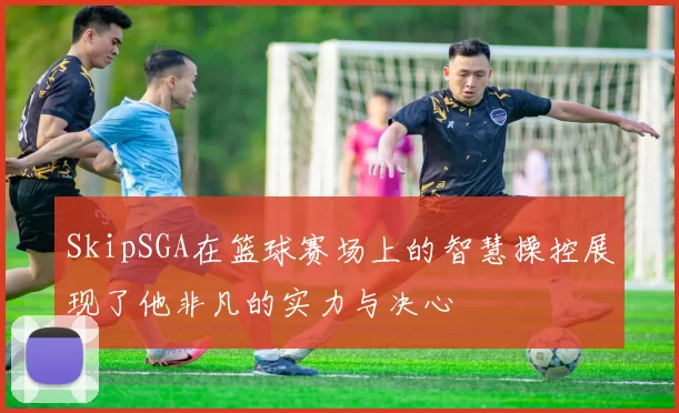 SkipSGA在篮球赛场上的智慧操控展现了他非凡的实力与决心
