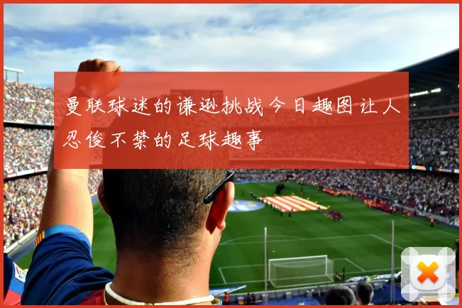 曼联球迷的谦逊挑战今日趣图让人忍俊不禁的足球趣事